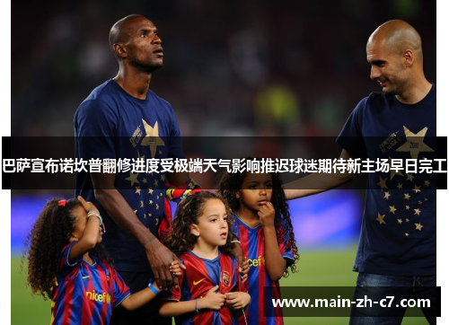 巴萨宣布诺坎普翻修进度受极端天气影响推迟球迷期待新主场早日完工